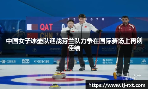 中国女子冰壶队迎战芬兰队力争在国际赛场上再创佳绩